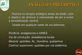 ANALGESIA PREEMPTIVA

      Técnica ou terapia antálgica antes da lesão, com
    o objetivo de diminuir a intensidade da dor e evitar
    a sensibilização central.
       Usada em qualquer parte da via dolorosa:

   Periferia: analgésicos e AINES
   Via de condução: anestésicos locais
   Medula: opióides, AL, clonidina, quetamina
   Centros superiores: opióides por via sistêmica

                                                           DOR
 