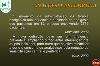 ANALGESIA PREEMPTIVA

  O momento da administração da terapia
analgésica não influencia a qualidade de analgesia
dos pacientes em 82 estudos envolvendo 3761
pacientes.
                                     Moiniche, 2002
  A nova definição deve ser em analgesia
preventiva, ampliando o foco entre intervenção pré
ou pós incisional, para outro que objetive minimizar
a dor e o consumo de analgésicos pela redução da
sensibilização central e periférica.
                                          Katz, 2002
                                                       DOR
 