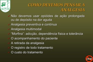 COMO DEVEMOS PENSAR A
                          ANALGESIA
   Não devemos usar opióides de ação prolongada
    ou de depósito na dor aguda
   Analgesia preventiva e contínua
   Analgesia multimodal
   “Morfina”: adicção, dependência física e tolerância
   O acompanhamento do paciente
   A retirada da analgesia
   O registro de todo tratamento
   O custo do tratamento
                                                          DOR
 