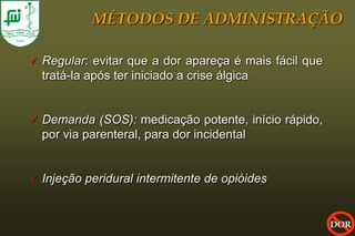 MÉTODOS DE ADMINISTRAÇÃO

   Regular: evitar que a dor apareça é mais fácil que
    tratá-la após ter iniciado a crise álgica


   Demanda (SOS): medicação potente, início rápido,
    por via parenteral, para dor incidental


   Injeção peridural intermitente de opióides


                                                         DOR
 