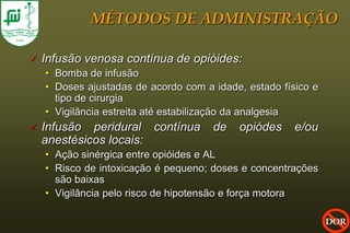 MÉTODOS DE ADMINISTRAÇÃO

   Infusão venosa contínua de opióides:
    • Bomba de infusão
    • Doses ajustadas de acordo com a idade, estado físico e
      tipo de cirurgia
    • Vigilância estreita até estabilização da analgesia
   Infusão peridural contínua        de   opiódes     e/ou
    anestésicos locais:
    • Ação sinérgica entre opióides e AL
    • Risco de intoxicação é pequeno; doses e concentrações
      são baixas
    • Vigilância pelo risco de hipotensão e força motora

                                                               DOR
 