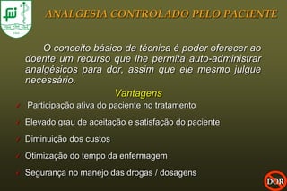 ANALGESIA CONTROLADO PELO PACIENTE


        O conceito básico da técnica é poder oferecer ao
    doente um recurso que lhe permita auto-administrar
    analgésicos para dor, assim que ele mesmo julgue
    necessário.
                        Vantagens
   Participação ativa do paciente no tratamento
   Elevado grau de aceitação e satisfação do paciente
   Diminuição dos custos
   Otimização do tempo da enfermagem
   Segurança no manejo das drogas / dosagens
                                                           DOR
 