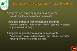 ANALGESIA CONTROLADO PELO PACIENTE


 Analgesia venosa controlada pelo paciente
  • Infusão contínua x demanda x associação

 Analgesia peridural controlada pelo paciente
  • Permite combinar anestésicos locais, opióides e drogas
    adjuvantes (clonidina)

 Analgesia regional controlada pelo paciente
  • Anestésicos locais administrados em plexos nervosos,
    nervos periféricos ou ferida cirúrgica



                                                             DOR
 
