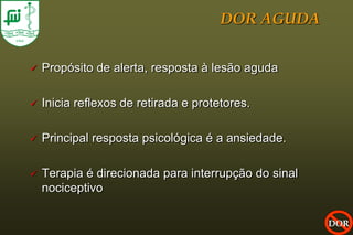 DOR AGUDA


   Propósito de alerta, resposta à lesão aguda

   Inicia reflexos de retirada e protetores.

   Principal resposta psicológica é a ansiedade.

   Terapia é direcionada para interrupção do sinal
    nociceptivo

                                                      DOR
 
