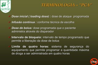 TERMINOLOGIA – “PCA”

 Dose inicial ( loading dose) : dose de ataque programada

 Infusão contínua : conforme técnica de escolha

 Dose de bolus: dose programada que o paciente
  administra através do disparador
 Intervalo de bloqueio: intervalo de tempo programado que
  permite a liberação da dose de bolus

 Limite de quatro horas: sistema de segurança do
  equipamento que permite programar a quantidade máxima
  de droga a ser administrada em quatro horas

                                                             DOR
 