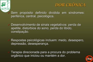 DOR CRÔNICA
   Sem propósito definido dividida em síndromes:
    periférica, central, psicológica.

   Desenvolvimento de sinais vegetativos: perda de
    apetite, distúrbios do sono, perda do libido,
    constipação.

   Respostas psicológicas incluem: medo, desespero,
    depressão, desesperança.

   Terapia direcionada para a procura do problema
    orgânico que iniciou ou mantém a dor.
                                                       DOR
 
