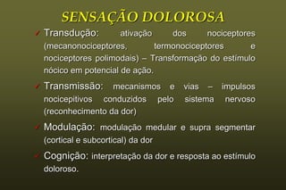 SENSAÇÃO DOLOROSA
   Transdução:         ativação     dos      nociceptores
    (mecanonociceptores,         termonociceptores       e
    nociceptores polimodais) – Transformação do estímulo
    nócico em potencial de ação.
   Transmissão:     mecanismos e      vias – impulsos
    nocicepitivos conduzidos pelo      sistema nervoso
    (reconhecimento da dor)
   Modulação: modulação medular e supra segmentar
    (cortical e subcortical) da dor
   Cognição: interpretação da dor e resposta ao estímulo
    doloroso.
 