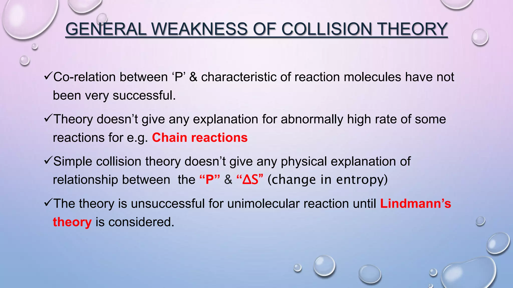 GENERAL WEAKNESS OF COLLISION THEORY
Co-relation between ‘P’ & characteristic of reaction molecules have not
been very successful.
Theory doesn’t give any explanation for abnormally high rate of some
reactions for e.g. Chain reactions
Simple collision theory doesn’t give any physical explanation of
relationship between the “P” & “ΔS” (change in entropy)
The theory is unsuccessful for unimolecular reaction until Lindmann’s
theory is considered.
 