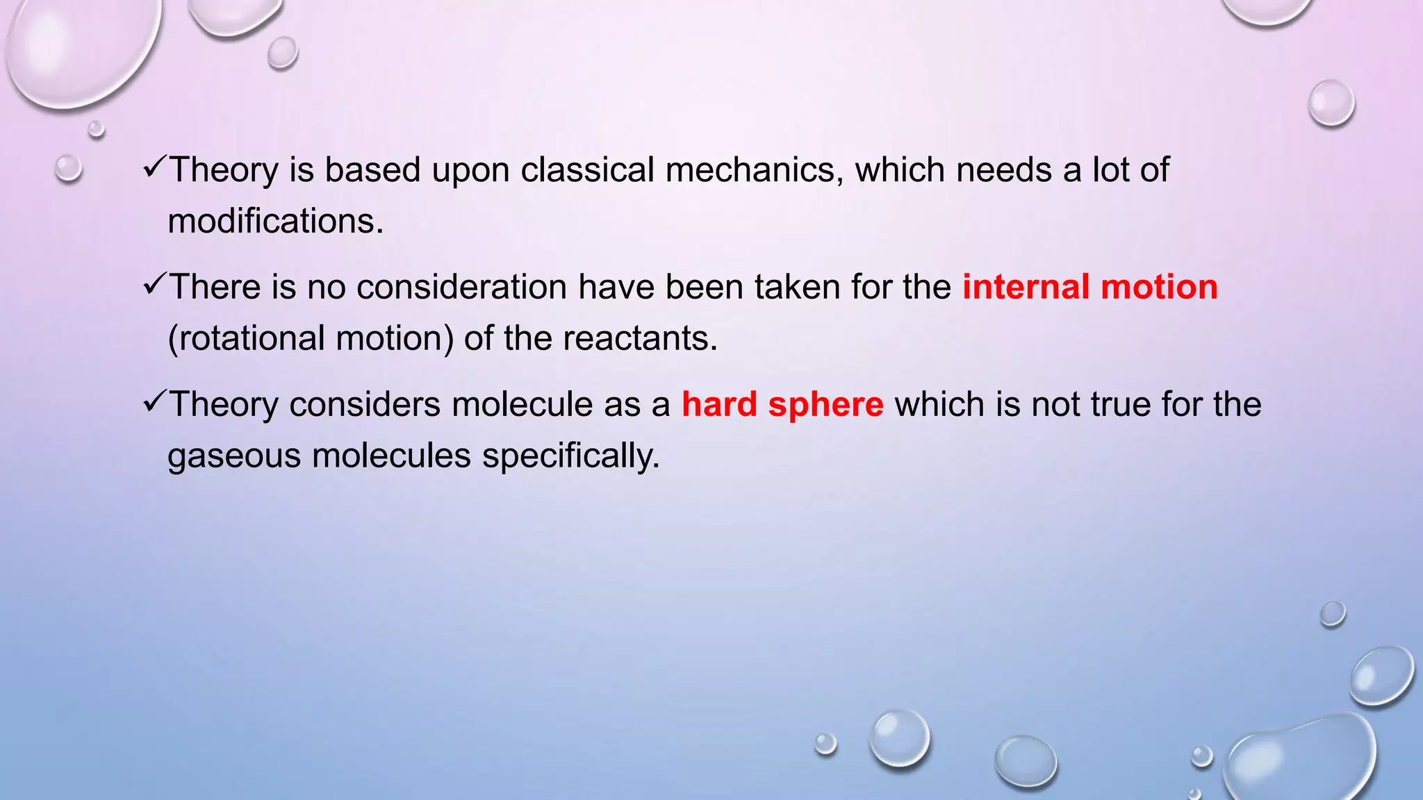 Theory is based upon classical mechanics, which needs a lot of
modifications.
There is no consideration have been taken for the internal motion
(rotational motion) of the reactants.
Theory considers molecule as a hard sphere which is not true for the
gaseous molecules specifically.
 