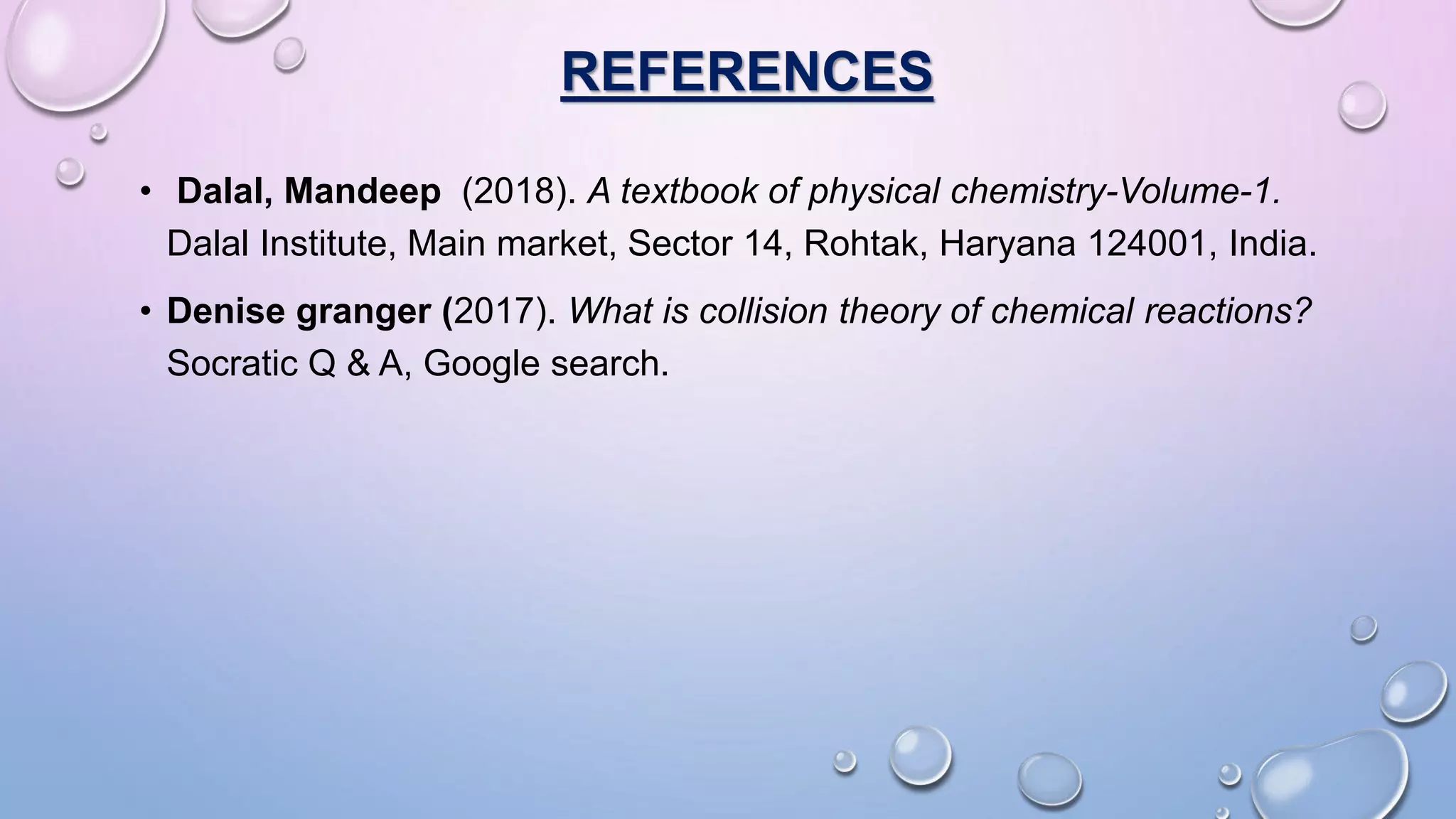 REFERENCES
• Dalal, Mandeep (2018). A textbook of physical chemistry-Volume-1.
Dalal Institute, Main market, Sector 14, Rohtak, Haryana 124001, India.
• Denise granger (2017). What is collision theory of chemical reactions?
Socratic Q & A, Google search.
 