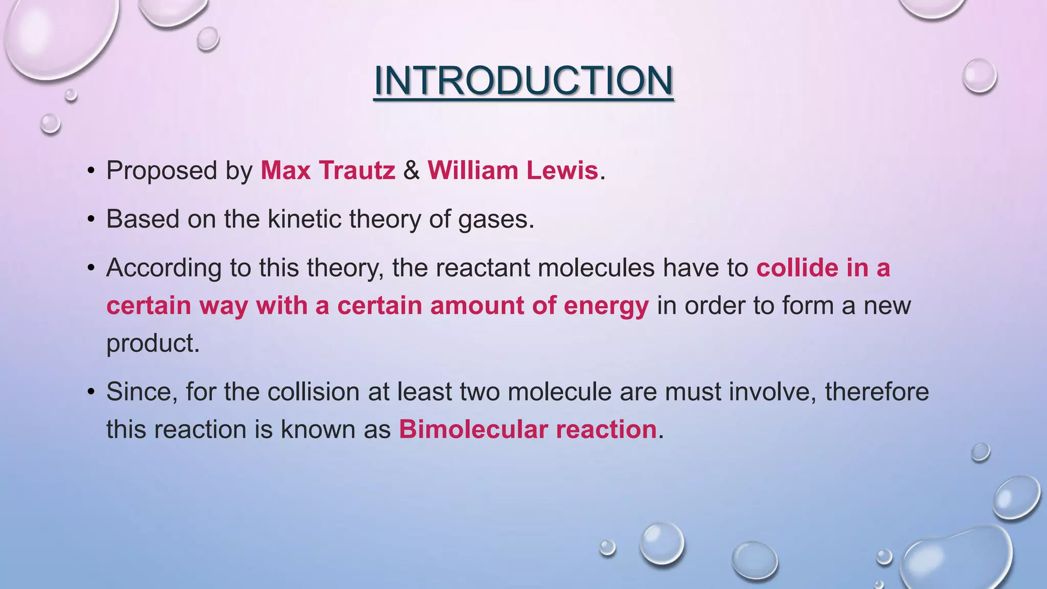 INTRODUCTION
• Proposed by Max Trautz & William Lewis.
• Based on the kinetic theory of gases.
• According to this theory, the reactant molecules have to collide in a
certain way with a certain amount of energy in order to form a new
product.
• Since, for the collision at least two molecule are must involve, therefore
this reaction is known as Bimolecular reaction.
 
