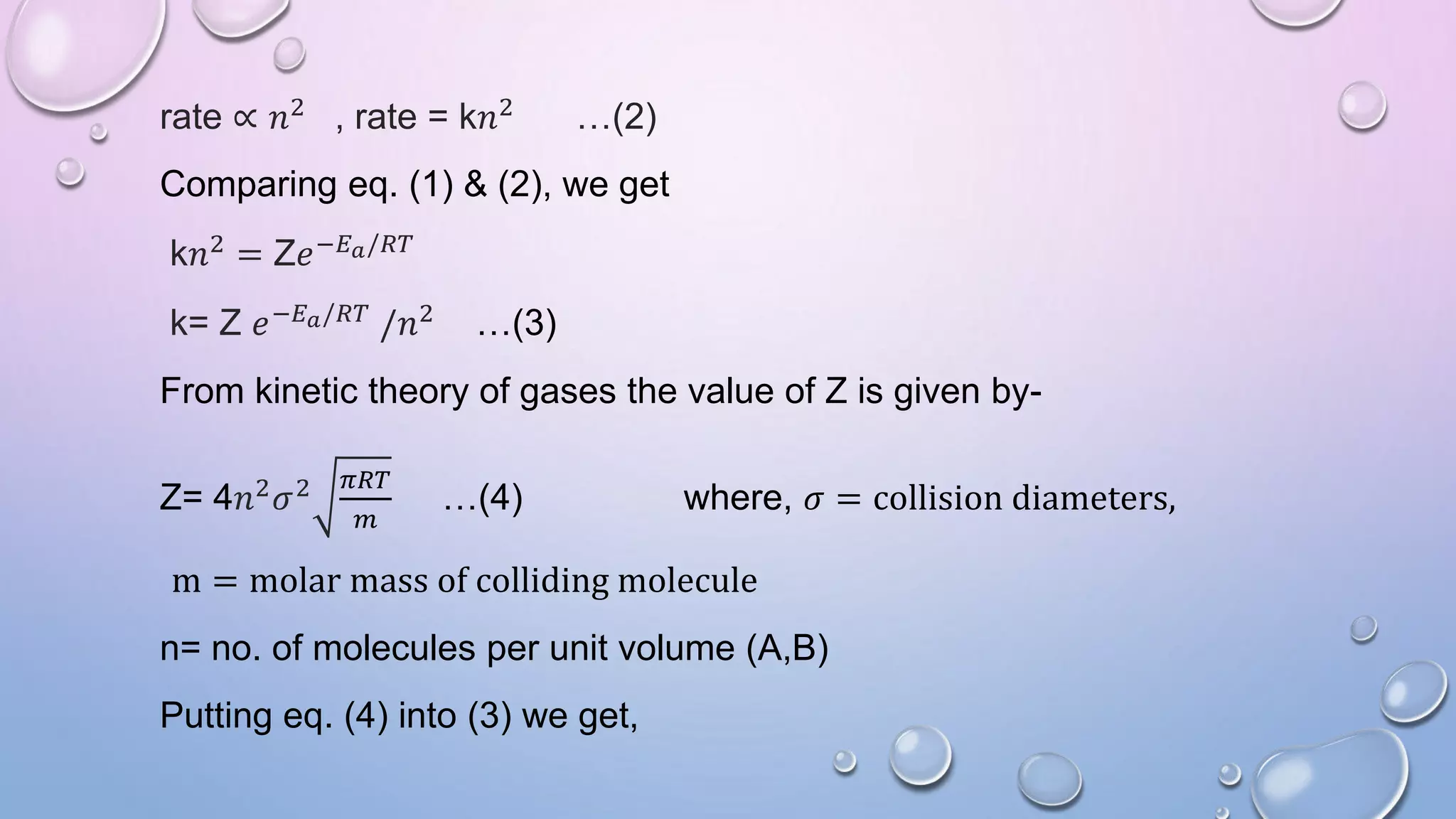 rate ∝ 𝑛2 , rate = k𝑛2 …(2)
Comparing eq. (1) & (2), we get
k𝑛2 = Z𝑒−𝐸𝑎/𝑅𝑇
k= Z 𝑒−𝐸𝑎/𝑅𝑇 /𝑛2 …(3)
From kinetic theory of gases the value of Z is given by-
Z= 4𝑛2
𝜎2 𝜋𝑅𝑇
𝑚
…(4) where, 𝜎 = collision diameters,
m = molar mass of colliding molecule
n= no. of molecules per unit volume (A,B)
Putting eq. (4) into (3) we get,
 