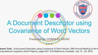 A Document Descriptor using
Covariance of Word Vectors
Presented by: DORRA EL MEKKI
arwan Torki , A Document Descriptor using Covariance of Word Vectors ,56th Annual Meeting of the A
omputational Linguistics (Short Papers), pages 527–532 Melbourne, Australia, July 15 - 20, 2018.
 