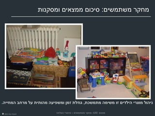 ‫מחקר משתמשים: סיכום ממצאים ומסקנות‬




‫ניהול מוצרי הילדים זו משימה מתמשכת, גוזלת זמן ומשפיעה מהותית על מרחב המחייה.‬

 ‫‪2011 Dor Reich‬‬
                           ‫מפגש ‪ :UXI‬מחקר משתמשים – סיפורי הצלחה‬
 