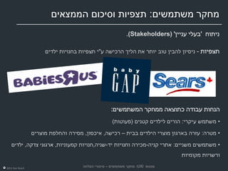 ‫מחקר משתמשים: תצפיות וסיכום הממצאים‬
                                                           ‫ניתוח 'בעלי עניין' )‪.(Stakeholders‬‬

                      ‫תצפיות - ניסיון להבין טוב יותר את הליך הרכישה ע"י תצפיות בחנויות ילדים‬




                                                   ‫הנחות עבודה כתוצאה ממחקר המשתמשים:‬
                                                    ‫• משתמש עיקרי: הורים לילדים קטנים (פעוטות)‬

                 ‫• מטרה: עזרה בארגון מוצרי הילדים בבית – רכישה, איכסון, מסירה והחלפת מוצרים‬

   ‫• משתמשים משניים: אתרי קניה-מכירה וחנויות יד-שניה,חנויות קמעוניות, ארגוני צדקה, ילדים‬
                                                                               ‫ורשויות מקומיות‬

‫‪2011 Dor Reich‬‬
                                     ‫מפגש ‪ :UXI‬מחקר משתמשים – סיפורי הצלחה‬
 