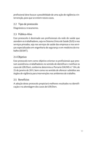 11
profissional deve buscar a possibilidade de uma ação de vigilância e in-
tervenção, para que se evitem novos casos.
2.2	 Tipo de protocolo
Diagnóstico e tratamento.
2.3	Público-Alvo
Este protocolo é destinado aos profissionais da rede de saúde que
atendem os trabalhadores, seja no Sistema Único de Saúde (SUS) e nos
serviços privados, seja nos serviços de saúde das empresas e nos servi-
ços especializados em engenharia de segurança e em medicina do tra-
balho (SESMT).
2.4 Objetivo
Este protocolo tem como objetivo orientar os profissionais que pres-
tam assistência a trabalhadores no sentido de identificar e notificar os
casos de LER/Dort, conforme determina a Portaria GM/MS n.º 104, de
25 de janeiro de 2011, bem como no sentido de oferecer subsídios aos
órgãos de vigilância para intervenções nos ambientes de trabalho.
2.5	Benefícios
A adoção deste protocolo propiciará melhores resultados na identifi-
cação e na abordagem dos casos de LER/Dort.
 