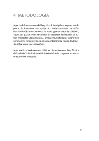 15
4 METODOLOGIA
A partir de levantamento bibliográfico, foi redigida uma proposta de
protocolo. Formou-se uma equipe de trabalho composta por profis-
sionais do SUS com experiência na abordagem de casos de LER/Dort,
alguns dos quais haviam participado de processos de discussão de ou-
tros protocolos. Especialistas das áreas de reumatologia e diagnóstico
por imagem, com experiência no tema, integraram a equipe de discus-
são sobre as questões específicas.
Após a realização de consulta pública e discussão com a Área Técnica
de Saúde do Trabalhador do Ministério da Saúde, chegou-se ao forma-
to atual deste protocolo.
 