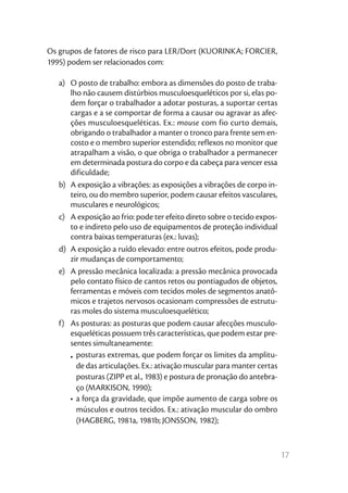 17
Os grupos de fatores de risco para LER/Dort (KUORINKA; FORCIER,
1995) podem ser relacionados com:
a)	 O posto de trabalho: embora as dimensões do posto de traba-
lho não causem distúrbios musculoesqueléticos por si, elas po-
dem forçar o trabalhador a adotar posturas, a suportar certas
cargas e a se comportar de forma a causar ou agravar as afec-
ções musculoesqueléticas. Ex.: mouse com fio curto demais,
obrigando o trabalhador a manter o tronco para frente sem en-
costo e o membro superior estendido; reflexos no monitor que
atrapalham a visão, o que obriga o trabalhador a permanecer
em determinada postura do corpo e da cabeça para vencer essa
dificuldade;
b)	 A exposição a vibrações: as exposições a vibrações de corpo in-
teiro, ou do membro superior, podem causar efeitos vasculares,
musculares e neurológicos;
c)	 A exposição ao frio: pode ter efeito direto sobre o tecido expos-
to e indireto pelo uso de equipamentos de proteção individual
contra baixas temperaturas (ex.: luvas);
d)	 A exposição a ruído elevado: entre outros efeitos, pode produ-
zir mudanças de comportamento;
e)	 A pressão mecânica localizada: a pressão mecânica provocada
pelo contato físico de cantos retos ou pontiagudos de objetos,
ferramentas e móveis com tecidos moles de segmentos anatô-
micos e trajetos nervosos ocasionam compressões de estrutu-
ras moles do sistema musculoesquelético;
f)	 As posturas: as posturas que podem causar afecções musculo-
esqueléticas possuem três características, que podem estar pre-
sentes simultaneamente:
•	posturas extremas, que podem forçar os limites da amplitu-
de das articulações. Ex.: ativação muscular para manter certas
posturas (ZIPP et al., 1983) e postura de pronação do antebra-
ço (MARKISON, 1990);
•	a força da gravidade, que impõe aumento de carga sobre os
músculos e outros tecidos. Ex.: ativação muscular do ombro
(HAGBERG, 1981a, 1981b; JONSSON, 1982);
 