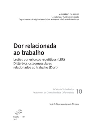 MINISTÉRIO DA SAÚDE
Secretaria de Vigilância em Saúde
Departamento de Vigilância em Saúde Ambiental e Saúde do Trabalhador
Série A. Normas e Manuais Técnicos
Brasília – DF
2012
Lesões por esforços repetitivos (LER)
Distúrbios osteomusculares
relacionados ao trabalho (Dort)
Saúde do Trabalhador
Protocolos de Complexidade Diferenciada 10
Dor relacionada
ao trabalho
 