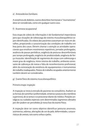 27
e) Antecedentes familiares
A existência de diabetes, outros distúrbios hormonais e “reumatismos”
deve ser considerada, como em qualquer outro caso.
f)  Anamnese ocupacional
Esta etapa de coleta de informações é de fundamental importância
para que situações de sobrecarga do sistema musculoesquelético se-
jam identificadas. Os relatos dos pacientes costumam ser ricos em de-
talhes, propiciando a caracterização das condições de trabalho em
boa parte dos casos. Devem chamar a atenção as atividades opera-
cionais que envolvam movimentos repetitivos, jornadas prolongadas,
ausência de pausas periódicas, exigência de posturas desconfortáveis
por tempo prolongado, exigência de produtividade, exigência de for-
ça muscular, identificação de segmentos do corpo com sobrecarga e
maior grau de exigência, ritmo intenso de trabalho, ambiente estres-
sante de cobranças de metas e falta de reconhecimento profissional,
além da constatação da existência de equipamentos e instrumentos
de trabalho inadequados. Postos de trabalho ocupados anteriormente
também devem ser considerados.
g)  Exame físico do sistema musculoesquelético
Primeira etapa: inspeção
A inspeção se inicia à entrada do paciente no consultório. Avaliam-se
as formas de caminhar (uniformidade, simetria e postura dos membros
superiores), de se sentar e se posicionar diante do médico. Posições an-
tálgicas ou cuidados especiais com determinados segmentos afetados
por dor podem ser percebidos já nesta fase do exame físico.
A inspeção deve ter como objetivo identificar posturas anormais,
assimetrias, edemas, alterações de cor da pele, deformidades, caracte-
rísticas de anexos, tais como unhas e pelos.
 