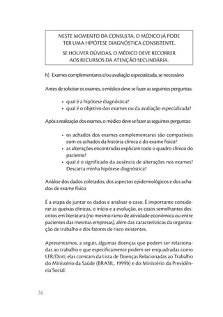36
NESTE MOMENTO DA CONSULTA, O MÉDICO JÁ PODE
TER UMA HIPÓTESE DIAGNÓSTICA CONSISTENTE.
SE HOUVER DÚVIDAS, O MÉDICO DEVE RECORRER
AOS RECURSOS DA ATENÇÃO SECUNDÁRIA.
h)  Examescomplementarese/ouavaliaçãoespecializada,senecessário
Antesdesolicitarosexames,omédicodevesefazerasseguintesperguntas:
•	 qual é a hipótese diagnóstica?
•	 qual é o objetivo dos exames ou da avaliação especializada?
Apósarealizaçãodosexames,omédicodevesefazerasseguintesperguntas:
•	 os achados dos exames complementares são compatíveis
com os achados da história clínica e do exame físico?
•	 as alterações encontradas explicam todo o quadro clínico do
paciente?
•	 qual é o significado da ausência de alterações nos exames?
Descarta minha hipótese diagnóstica?
Análise dos dados coletados, dos aspectos epidemiológicos e dos acha-
dos de exame físico
É a etapa de juntar os dados e analisar o caso. É importante conside-
rar as queixas clínicas, o início e a evolução, os casos semelhantes des-
critos em literatura (no mesmo ramo de atividade econômica ou entre
pacientes das mesmas empresas), além das características da organiza-
ção de trabalho e dos fatores de risco existentes.
Apresentamos, a seguir, algumas doenças que podem ser relaciona-
das ao trabalho e que especificamente podem ser enquadradas como
LER/Dort; elas constam da Lista de Doenças Relacionadas ao Trabalho
do Ministério da Saúde (BRASIL, 1999b) e do Ministério da Previdên-
cia Social:
 