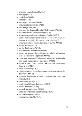 37
•	 síndrome cervicobraquial (M53.1);
•	 dorsalgia (M54.);
•	 cervicalgia (M54.2);
•	 ciática (M54.3);
•	 lumbago com ciática (M54.4);
•	 sinovites e tenossinovites (M65.);
•	 dedo em gatilho (M65.3);
•	 tenossinovite do estiloide radial (De Quervain) (M65.4);
•	 outras sinovites e tenossinovites (M65.8);
•	 sinovites e tenossinovites não especificadas (M65.9);
•	 transtornos dos tecidos moles relacionados com o uso, o uso
excessivo e a pressão, de origem ocupacional (M70.);
•	 sinovite crepitante crônica da mão e do punho (M70.0);
•	 bursite da mão (M70.1);
•	 bursite do olecrano (M70.2);
•	 outras bursites do cotovelo (M70.3);
•	 outros transtornos dos tecidos moles relacionados com o
uso, o uso excessivo e a pressão (M70.8);
•	 transtorno não especificado dos tecidos moles relacionados
com o uso, o uso excessivo e a pressão (M70.9);
•	 fibromatose da fáscia palmar: contratura ou moléstia de
Dupuytren (M72.0);
•	 lesões do ombro (M75.);
•	 capsulite adesiva do ombro (ombro congelado, periartrite
do ombro) (M75.0);
•	 síndrome do manguito rotador ou síndrome do supra espi-
nhoso (M75.1);
•	 tendinite bicipital (M75.2);
•	 tendinite calcificante do ombro (M75.3);
•	 bursite do ombro (M75.5);
•	 outras lesões do ombro (M75.8);
•	 lesões do ombro não especificadas (M75.9);
•	 outras entesopatias (M77.);
•	 epicondilite medial (M77.0);
 