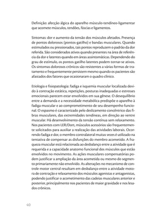 40
Definição: afecção álgica do aparelho músculo-tendíneo-ligamentar
que acomete músculos, tendões, fáscias e ligamentos.
Sintomas: dor e aumento da tensão dos músculos afetados. Presença
de pontos dolorosos (pontos-gatilho) e bandas musculares. Quando
estimulados ou pressionados, tais pontos reproduzem o padrão da dor
referida. São considerados ativos quando presentes na área de referên-
cia da dor e latentes quando em áreas assintomáticas. Dependendo do
grau de estímulo, os pontos-gatilho latentes podem tornar-se ativos.
Os sintomas dolorosos crônicos são resistentes a várias formas de tra-
tamento e frequentemente persistem mesmo quando os pacientes são
afastados dos fatores que ocasionaram o quadro clínico.
Etiologia e fisiopatologia: fadiga e isquemia muscular localizada devi-
do à contração estática, repetições, posturas inadequadas e estresses
emocionais parecem estar envolvidos em sua gênese. O desequilíbrio
entre a demanda e a necessidade metabólica predispõe o aparelho à
fadiga muscular e ao comprometimento de seu desempenho funcio-
nal. O espasmo é caracterizado pelo deslizamento concêntrico das fi-
bras musculares, das extremidades tendíneas, em direção ao ventre
muscular. Há desenvolvimento da tensão contínua sem relaxamento.
Nos pacientes com LER/Dort, músculos acessórios são frequentemen-
te solicitados para auxiliar a realização das atividades laborais. Ocor-
rendo fadiga e dor, o membro contralateral muitas vezes é utilizado na
tentativa de compensar as disfunções do membro acometido. A fra-
queza muscular está relacionada ao desbalanço entre a atividade que é
requerida e a capacidade anatomo funcional dos músculos que estão
envolvidos no movimento. As ações musculares compensatórias po-
dem justificar a ampliação da área acometida ou mesmo do segmen-
to primariamente não envolvido. As alterações no mecanismo de con-
trole motor central resultam em desbalanço entre a atividade moto-
ra de contração e relaxamento dos músculos agonistas e antagonistas,
podendo justificar o acometimento das cadeias musculares anterior e
posterior, principalmente nos pacientes de maior gravidade e nos lesa-
dos crônicos.
 
