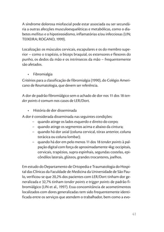 41
A síndrome dolorosa miofascial pode estar associada ou ser secundá-
ria a outras afecções musculoesqueléticas e metabólicas, como o dia-
betes mellitus e o hipotireoidismo, inflamatórias e/ou infecciosas (LIN;
TEIXEIRA; ROGANO, 1999).
Localização: os músculos cervicais, escapulares e os do membro supe-
rior – como o trapézio, o bíceps braquial, os extensores e flexores do
punho, os dedos da mão e os intrínsecos da mão – frequentemente
são afetados.
•	 Fibromialgia
Critérios para a classificação de fibromialgia (1990), do Colégio Ameri-
cano de Reumatologia, que devem ser referência.
A dor de padrão fibromiálgico sem o achado de dor nos 11 dos 18 ten-
der points é comum nos casos de LER/Dort.
•	 História de dor disseminada
A dor é considerada disseminada nas seguintes condições:
−	 quando atinge os lados esquerdo e direito do corpo;
−	 quando atinge os segmentos acima e abaixo da cintura;
−	 quando há dor axial (coluna cervical, tórax anterior, coluna
torácica ou coluna lombar);
−	 quando há dor em pelo menos 11 dos 18 tender points à pal-
pação digital com força de aproximadamente 4kg: occipitais,
cervicais, trapézios, supra espinhais, segundas costelas, epi-
côndilos laterais, glúteos, grandes trocanteres, joelhos.
Em estudo do Departamento de Ortopedia e Traumatologia do Hospi-
tal das Clínicas da Faculdade de Medicina da Universidade de São Pau-
lo, verificou-se que 20,2% dos pacientes com LER/Dort tinham dor ge-
neralizada e 32,7% tinham tender points e trigger points de padrão fi-
bromiálgico (LIN et al., 1997). Essa concomitância de acometimentos
localizados com dores generalizadas tem sido frequentemente identi-
ficada entre os serviços que atendem o trabalhador, bem como a evo-
 