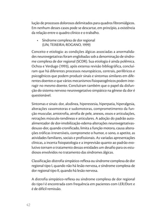42
lução de processos dolorosos delimitados para quadros fibromiálgicos.
Em nenhum desses casos pode se descartar, em princípio, a existência
da relação entre o quadro clínico e o trabalho.
•	 Síndrome complexa de dor regional
(LIN; TEIXEIRA; ROGANO, 1999)
Conceito e etiologia: as condições álgicas associadas a anormalida-
des neurovegetativas foram englobadas sob a denominação de síndro-
me complexa de dor regional (SCDR). Sua etiologia é ainda polêmica.
Ochoa e Verdugo (1993), após extensa revisão bibliográfica, concluí-
ram que há diferentes processos neuropáticos, centrais, periféricos e
psicogênicos que podem produzir sinais e sintomas similares em dife-
rentes doentes e que vários mecanismos fisiopatogênicos podem inte-
ragir no mesmo doente. Concluíram também que o papel da disfun-
ção do sistema nervoso neurovegetativo simpático na gênese da dor é
questionável.
Sintomas e sinais: dor, alodínea, hiperestesia, hiperpatia, hiperalgesia,
alterações vasomotoras e sudomotoras, comprometimento da fun-
ção muscular, amiotrofia, atrofia de pele, anexos, ossos e articulações,
retrações músculo-tendíneas e articulares. A adoção do padrão auto-
alimentador de dor-imobilização-edema-alterações neurovegetativas-
desuso-dor, quando cronificado, limita a função motora, causa altera-
ções tróficas irreversíveis, compromete o humor, o sono, o apetite, as
atividades familiares, sociais e profissionais. As variadas apresentações
clínicas, a incerta fisiopatologia e a imprevisão quanto ao padrão evo-
lutivo tornam o tratamento dessas entidades um desafio para os estu-
diosos envolvidos no tratamento das síndromes álgicas.
Classificação: distrofia simpático-reflexa ou síndrome complexa de dor
regional tipo I, quando não há lesão nervosa, e síndrome complexa de
dor regional tipo II, quando há lesão nervosa.
A distrofia simpático-reflexa ou síndrome complexa de dor regional
do tipo I é encontrada com frequência em pacientes com LER/Dort e
é de difícil remissão.
 