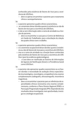 45
conhecidos pela existência de fatores de risco para a ocor-
rência de LER/Dort,
−	 deve-se apenas encaminhar o paciente para tratamento
clínico e acompanhamento.
Se:
•	 o paciente apresentar quadro clínico característico,
•	 se a anamnese deixar dúvidas quanto à existência ou não de
fatores de risco para a ocorrência de LER/Dort,
•	 e não se tem informação sobre o ramo de atividade ou a fun-
ção do paciente,
−	 deve-se encaminhar o caso para o Centro de Referência
em Saúde do Trabalhador, para a elucidação da relação
do quadro clínico com o trabalho.
Se:
•	 o paciente apresentar quadro clínico característico,
•	 se a anamnese ocupacional deixar dúvidas quanto à existên-
cia ou não de fatores de risco para a ocorrência de LER/Dort,
•	 mas se o ramo de atividade ou a função forem conhecidos
pela existência de fatores de risco para a ocorrência de LER/
Dort (pois há evidência epidemiológica),
−	 o caso deve ser notificado ao Sistema de Informações
de Agravos de Notificação (Sinan) e à Previdência Social
como LER/Dort.
Se:
•	 o paciente não apresentar quadro característico ou se hou-
ver dúvidas e necessidade de avaliação clínica especializa-
da (reumatologista, neurologista, ortopedista) e/ou exames
complementares (radiografia, ultrassonografia, ressonância
magnética),
−	 deve-se encaminhar o paciente para as referências de es-
pecialidades clínicas necessárias e/ou exames comple-
mentares, conforme o Plano Diretor Regional (PDR) e a
Pactuação Programada Integrada (PPI). Dependendo dos
resultados dessa investigação mais aprofundada, investi-
ga-se a etiologia ocupacional.
 