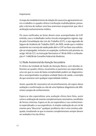 46
Importante:
A etapa do estabelecimento da relação de causa e/ou agravamento en-
tre o trabalho e o quadro clínico é atribuição multidisciplinar; pressu-
põe a técnica de realizar uma boa anamnese ocupacional, que não é
atribuição exclusivamente médica.
Os casos notificados ao Sinan devem estar acompanhados da CAT
emitida, caso o trabalhador tenha vínculo empregatício vigente, regi-
do pela Consolidação das Leis do Trabalho (CLT), e seja segurado do
Seguro de Acidente de Trabalho (SAT), do INSS, sendo que o médico
assistente ou o serviço de saúde pode abrir a CAT ou fazer essa solicita-
ção ao empregador, inclusive na suspeição, conforme está previsto no
artigo 169 da CLT, na Instrução Normativa nº 98 do INSS e na Resolu-
ção nº 1.488/98 do Conselho Federal de Medicina.
5.2 Rede Assistencial da Atenção Secundária
O clínico da Unidade de Saúde da Atenção Básica, com dúvidas re-
ferentes ao quadro clínico, encaminha os pacientes aos especialistas,
uma vez que os casos de baixa complexidade podem ser diagnostica-
dos e acompanhados na própria unidade básica de saúde, a exemplo
do que acontece com qualquer especialidade médica.
Assim, quando for necessário tal encaminhamento, ele espera dessa
avaliação a confirmação ou não de uma hipótese diagnóstica de dife-
rentes campos de conhecimento.
Espera-se dos especialistas uma avaliação clínica bem feita, assim
como a realização de exames complementares necessários, escolhidos
de forma criteriosa. Espera-se de um especialista o seu conhecimen-
to especializado e a sua experiência. A simples realização de um rol de
exames para “descartar” qualquer problema não é uma conduta ade-
quada, ressaltando-se que os exames complementares sempre devem
ser avaliados à luz da clínica.
 