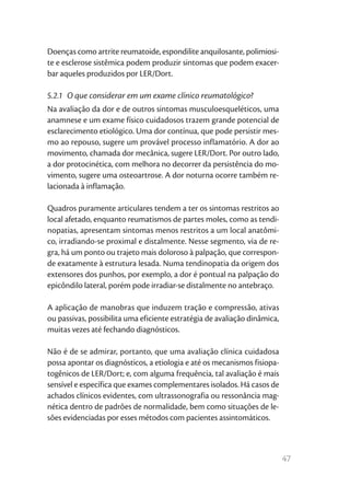 47
Doenças como artrite reumatoide, espondilite anquilosante, polimiosi-
te e esclerose sistêmica podem produzir sintomas que podem exacer-
bar aqueles produzidos por LER/Dort.
5.2.1  O que considerar em um exame clínico reumatológico?
Na avaliação da dor e de outros sintomas musculoesqueléticos, uma
anamnese e um exame físico cuidadosos trazem grande potencial de
esclarecimento etiológico. Uma dor contínua, que pode persistir mes-
mo ao repouso, sugere um provável processo inflamatório. A dor ao
movimento, chamada dor mecânica, sugere LER/Dort. Por outro lado,
a dor protocinética, com melhora no decorrer da persistência do mo-
vimento, sugere uma osteoartrose. A dor noturna ocorre também re-
lacionada à inflamação.
Quadros puramente articulares tendem a ter os sintomas restritos ao
local afetado, enquanto reumatismos de partes moles, como as tendi-
nopatias, apresentam sintomas menos restritos a um local anatômi-
co, irradiando-se proximal e distalmente. Nesse segmento, via de re-
gra, há um ponto ou trajeto mais doloroso à palpação, que correspon-
de exatamente à estrutura lesada. Numa tendinopatia da origem dos
extensores dos punhos, por exemplo, a dor é pontual na palpação do
epicôndilo lateral, porém pode irradiar-se distalmente no antebraço.
A aplicação de manobras que induzem tração e compressão, ativas
ou passivas, possibilita uma eficiente estratégia de avaliação dinâmica,
muitas vezes até fechando diagnósticos.
Não é de se admirar, portanto, que uma avaliação clínica cuidadosa
possa apontar os diagnósticos, a etiologia e até os mecanismos fisiopa-
togênicos de LER/Dort; e, com alguma frequência, tal avaliação é mais
sensível e específica que exames complementares isolados. Há casos de
achados clínicos evidentes, com ultrassonografia ou ressonância mag-
nética dentro de padrões de normalidade, bem como situações de le-
sões evidenciadas por esses métodos com pacientes assintomáticos.
 