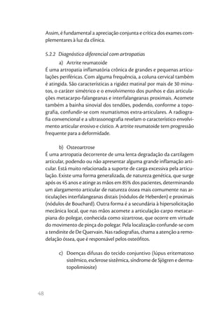 48
Assim, é fundamental a apreciação conjunta e crítica dos exames com-
plementares à luz da clínica.
5.2.2  Diagnóstico diferencial com artropatias
a)	 Artrite reumatoide
É uma artropatia inflamatória crônica de grandes e pequenas articu-
lações periféricas. Com alguma frequência, a coluna cervical também
é atingida. São características a rigidez matinal por mais de 30 minu-
tos, o caráter simétrico e o envolvimento dos punhos e das articula-
ções metacarpo-falangeanas e interfalangeanas proximais. Acomete
também a bainha sinovial dos tendões, podendo, conforme a topo-
grafia, confundir-se com reumatismos extra-articulares. A radiogra-
fia convencional e a ultrassonografia revelam o característico envolvi-
mento articular erosivo e cístico. A artrite reumatoide tem progressão
frequente para a deformidade.
b)	Osteoartrose
É uma artropatia decorrente de uma lenta degradação da cartilagem
articular, podendo ou não apresentar alguma grande inflamação arti-
cular. Está muito relacionada a suporte de carga excessiva pela articu-
lação. Existe uma forma generalizada, de natureza genética, que surge
após os 45 anos e atinge as mãos em 85% dos pacientes, determinando
um alargamento articular de natureza óssea mais comumente nas ar-
ticulações interfalangeanas distais (nódulos de Heberden) e proximais
(nódulos de Bouchard). Outra forma é a secundária à hipersolicitação
mecânica local, que nas mãos acomete a articulação carpo metacar-
piana do polegar, conhecida como sizartrose, que ocorre em virtude
do movimento de pinça do polegar. Pela localização confunde-se com
a tendinite de De Quervain. Nas radiografias, chama a atenção a remo-
delação óssea, que é responsável pelos osteófitos.
c)	 Doenças difusas do tecido conjuntivo (lúpus eritematoso
sistêmico, esclerose sistêmica, síndrome de Sjögren e derma-
topolimiosite)
 