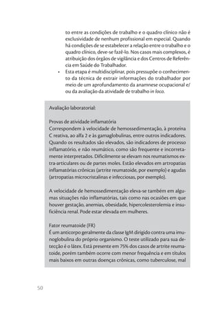 50
to entre as condições de trabalho e o quadro clínico não é
exclusividade de nenhum profissional em especial. Quando
há condições de se estabelecer a relação entre o trabalho e o
quadro clínico, deve-se fazê-lo. Nos casos mais complexos, é
atribuição dos órgãos de vigilância e dos Centros de Referên-
cia em Saúde do Trabalhador.
•	 Esta etapa é multidisciplinar, pois pressupõe o conhecimen-
to da técnica de extrair informações do trabalhador por
meio de um aprofundamento da anamnese ocupacional e/
ou da avaliação da atividade de trabalho in loco.
Avaliação laboratorial:
Provas de atividade inflamatória
Correspondem à velocidade de hemossedimentação, à proteína
C reativa, ao alfa 2 e às gamaglobulinas, entre outros indicadores.
Quando os resultados são elevados, são indicadores de processo
inflamatório, e não reumático, como são frequente e incorreta-
mente interpretados. Dificilmente se elevam nos reumatismos ex-
tra-articulares ou de partes moles. Estão elevados em artropatias
inflamatórias crônicas (artrite reumatoide, por exemplo) e agudas
(artropatias microcristalinas e infecciosas, por exemplo).
A velocidade de hemossedimentação eleva-se também em algu-
mas situações não inflamatórias, tais como nas ocasiões em que
houver gestação, anemias, obesidade, hipercolesterolemia e insu-
ficiência renal. Pode estar elevada em mulheres.
Fator reumatoide (FR)
É um anticorpo geralmente da classe IgM dirigido contra uma imu-
noglobulina do próprio organismo. O teste utilizado para sua de-
tecção é o látex. Está presente em 75% dos casos de artrite reuma-
toide, porém também ocorre com menor frequência e em títulos
mais baixos em outras doenças crônicas, como tuberculose, mal
 