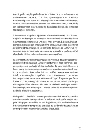 53
A radiografia simples pode demonstrar lesões osteoarticulares relacio-
nadas ou não a LER/Dort, como a artropatia degenerativa ou as calci-
ficações de partes moles nas entesopatias. A artropatia inflamatória,
como a artrite reumatoide, embora não relacionada a LER/Dort, pode,
em sua fase inicial, estar incluída no diagnóstico diferencial, com sinais
radiográficos positivos.
A ressonância magnética apresenta eficácia semelhante à da ultrasso-
nografia na detecção de alterações miotendíneas e de tecidos moles
nos membros superiores, a um custo mais elevado. É, porém, mais efi-
ciente na avaliação das estruturas intra-articulares, que são inacessíveis
ao exame ultrassonográfico. No contexto dos casos de LER/Dort, a res-
sonância deve ser reservada à pesquisa de alteração articular de difícil
elucidação clínica, radiográfica ou ultrassonográfica.
O acompanhamento ultrassonográfico evolutivo das alterações mus-
culoesqueléticas ligadas a LER/Dort costuma ser mais coerente e con-
cordante com a evolução clínica nas lesões de natureza inflamatória
(sinovites) em comparação com as degenerativas (entesopatias). É mui-
to comum haver dissociação clínico-ecográfica nas entesopatias de co-
tovelo, com alterações ecográficas persistentes ou mesmo permanen-
tes em pacientes totalmente assintomáticos por longo tempo. Dessa
forma, o controle ecográfico evolutivo das entesopatias e tendinopa-
tias degenerativas, se necessário, deve ser realizado em longos interva-
los de tempo, não menos que 12 meses, tendo-se em mente a pereni-
dade das alterações ecográficas.
O diagnóstico das síndromes compressivas neurais é baseado em acha-
dos clínicos e eletromiográficos. Os métodos de diagnóstico por ima-
gem têm papel secundário no seu diagnóstico, mas podem colaborar
no planejamento terapêutico cirúrgico ao evidenciar fatores causais
como processos expansivos (tumores, cistos, etc.).
 