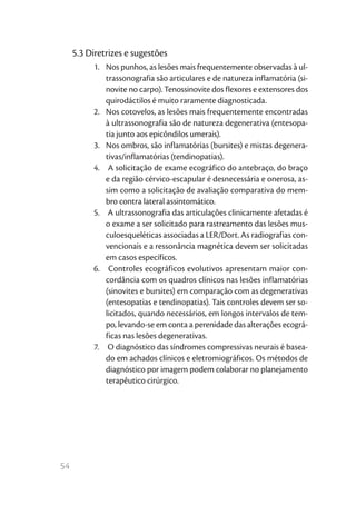 54
5.3 Diretrizes e sugestões
1.	 Nos punhos, as lesões mais frequentemente observadas à ul-
trassonografia são articulares e de natureza inflamatória (si-
novite no carpo). Tenossinovite dos flexores e extensores dos
quirodáctilos é muito raramente diagnosticada.
2.	 Nos cotovelos, as lesões mais frequentemente encontradas
à ultrassonografia são de natureza degenerativa (entesopa-
tia junto aos epicôndilos umerais).
3.	 Nos ombros, são inflamatórias (bursites) e mistas degenera-
tivas/inflamatórias (tendinopatias).
4.	 A solicitação de exame ecográfico do antebraço, do braço
e da região cérvico-escapular é desnecessária e onerosa, as-
sim como a solicitação de avaliação comparativa do mem-
bro contra lateral assintomático.
5.	 A ultrassonografia das articulações clinicamente afetadas é
o exame a ser solicitado para rastreamento das lesões mus-
culoesqueléticas associadas a LER/Dort. As radiografias con-
vencionais e a ressonância magnética devem ser solicitadas
em casos específicos.
6.	 Controles ecográficos evolutivos apresentam maior con-
cordância com os quadros clínicos nas lesões inflamatórias
(sinovites e bursites) em comparação com as degenerativas
(entesopatias e tendinopatias). Tais controles devem ser so-
licitados, quando necessários, em longos intervalos de tem-
po, levando-se em conta a perenidade das alterações ecográ-
ficas nas lesões degenerativas.
7.	 O diagnóstico das síndromes compressivas neurais é basea-
do em achados clínicos e eletromiográficos. Os métodos de
diagnóstico por imagem podem colaborar no planejamento
terapêutico cirúrgico.
 