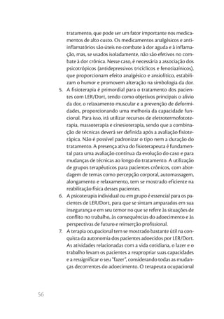 56
tratamento, que pode ser um fator importante nos medica-
mentos de alto custo. Os medicamentos analgésicos e anti-
inflamatórios são úteis no combate à dor aguda e à inflama-
ção, mas, se usados isoladamente, não são efetivos no com-
bate à dor crônica. Nesse caso, é necessária a associação dos
psicotrópicos (antidepressivos tricíclicos e fenotiazínicos),
que proporcionam efeito analgésico e ansiolítico, estabili-
zam o humor e promovem alteração na simbologia da dor.
5.	 A fisioterapia é primordial para o tratamento dos pacien-
tes com LER/Dort, tendo como objetivos principais o alívio
da dor, o relaxamento muscular e a prevenção de deformi-
dades, proporcionando uma melhoria da capacidade fun-
cional. Para isso, irá utilizar recursos de eletrotermofotote-
rapia, massoterapia e cinesioterapia, sendo que a combina-
ção de técnicas deverá ser definida após a avaliação fisiote-
rápica. Não é possível padronizar o tipo nem a duração do
tratamento. A presença ativa do fisioterapeuta é fundamen-
tal para uma avaliação contínua da evolução do caso e para
mudanças de técnicas ao longo do tratamento. A utilização
de grupos terapêuticos para pacientes crônicos, com abor-
dagem de temas como percepção corporal, automassagem,
alongamento e relaxamento, tem se mostrado eficiente na
reabilitação física desses pacientes.
6.	 A psicoterapia individual ou em grupo é essencial para os pa-
cientes de LER/Dort, para que se sintam amparados em sua
insegurança e em seu temor no que se refere às situações de
conflito no trabalho, às consequências do adoecimento e às
perspectivas de futuro e reinserção profissional.
7.	 A terapia ocupacional tem se mostrado bastante útil na con-
quista da autonomia dos pacientes adoecidos por LER/Dort.
As atividades relacionadas com a vida cotidiana, o lazer e o
trabalho levam os pacientes a reapropriar suas capacidades
e a ressignificar o seu “fazer”, considerando todas as mudan-
ças decorrentes do adoecimento. O terapeuta ocupacional
 