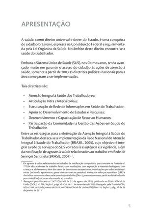 5
APRESENTAÇÃO
A saúde, como direito universal e dever do Estado, é uma conquista
do cidadão brasileiro, expressa na Constituição Federal e regulamenta-
da pela Lei Orgânica da Saúde. No âmbito deste direito encontra-se a
saúde do trabalhador.
Embora o Sistema Único de Saúde (SUS), nos últimos anos, tenha avan-
çado muito em garantir o acesso do cidadão às ações de atenção à
saúde, somente a partir de 2003 as diretrizes políticas nacionais para a
área começaram a ser implementadas.
Tais diretrizes são:
•	 Atenção Integral à Saúde dos Trabalhadores;
•	 Articulação Intra e Intersetoriais;
•	 Estruturação de Rede de Informações em Saúde do Trabalhador;
•	 Apoio ao Desenvolvimento de Estudos e Pesquisas;
•	 Desenvolvimento e Capacitação de Recursos Humanos;
•	 Participação da Comunidade na Gestão das Ações em Saúde do
Trabalhador.
Entre as estratégias para a efetivação da Atenção Integral à Saúde do
Trabalhador, destaca-se a implementação da Rede Nacional de Atenção
Integral à Saúde do Trabalhador (BRASIL, 2005), cujo objetivo é inte-
grar a rede de serviços do SUS voltados à assistência e à vigilância, além
da notificação de agravos à saúde relacionados ao trabalho em Rede de
Serviços Sentinela (BRASIL, 2004)1, 2
.
________
1
Os agravos à saúde relacionados ao trabalho de notificação compulsória que constam na Portaria n.º
777/04 são: acidentes de trabalho fatais, com mutilações, com exposição a materiais biológicos, com
crianças e adolescentes, além dos casos de dermatoses ocupacionais, intoxicações por substâncias quí-
micas (incluindo agrotóxicos, gases tóxicos e metais pesados), lesões por esforços repetitivos (LER) e
distúrbios osteomusculares relacionados ao trabalho (Dort), pneumoconioses, perda auditiva induzida
por ruído (Pair) e câncer relacionado ao trabalho.
2
Revogada pela Portaria nº 2.472/GM/MS de 31 de agosto de 2010, publicada no Diário Oficial da
União (DOU) nº 168, Seção 1, págs 50 e 51, de 1º de setembro de 2010. Revogada pela Portaria GM/
MS nº 104, de 25 de janeiro de 2011, no Diário Oficial da União (DOU) nº 18, Seção 1, pág. 37 de 26
de janeiro de 2011.
 
