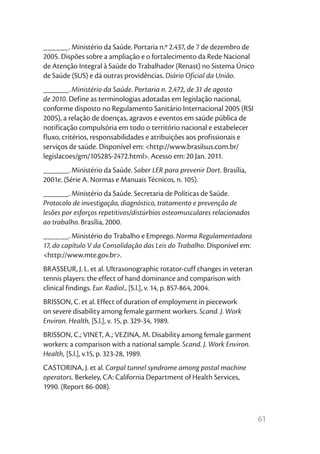 61
______. Ministério da Saúde. Portaria n.º 2.437, de 7 de dezembro de
2005. Dispões sobre a ampliação e o fortalecimento da Rede Nacional
de Atenção Integral à Saúde do Trabalhador (Renast) no Sistema Único
de Saúde (SUS) e dá outras providências. Diário Oficial da União.
______. Ministério da Saúde. Portaria n. 2.472, de 31 de agosto
de 2010. Define as terminologias adotadas em legislação nacional,
conforme disposto no Regulamento Sanitário Internacional 2005 (RSI
2005), a relação de doenças, agravos e eventos em saúde pública de
notificação compulsória em todo o território nacional e estabelecer
fluxo, critérios, responsabilidades e atribuições aos profissionais e
serviços de saúde. Disponível em: <http://www.brasilsus.com.br/
legislacoes/gm/105285-2472.html>. Acesso em: 20 Jan. 2011.
______. Ministério da Saúde. Saber LER para prevenir Dort. Brasília,
2001e. (Série A. Normas e Manuais Técnicos, n. 105).
______. Ministério da Saúde. Secretaria de Políticas de Saúde.
Protocolo de investigação, diagnóstico, tratamento e prevenção de
lesões por esforços repetitivos/distúrbios osteomusculares relacionados
ao trabalho. Brasília, 2000.
______. Ministério do Trabalho e Emprego. Norma Regulamentadora
17, do capítulo V da Consolidação das Leis do Trabalho. Disponível em:
<http://www.mte.gov.br>.
BRASSEUR, J. L. et al. Ultrasonographic rotator-cuff changes in veteran
tennis players: the effect of hand dominance and comparison with
clinical findings. Eur. Radiol., [S.l.], v. 14, p. 857-864, 2004.
BRISSON, C. et al. Effect of duration of employment in piecework
on severe disability among female garment workers. Scand. J. Work
Environ. Health, [S.l.], v. 15, p. 329-34, 1989.
BRISSON, C.; VINET, A.; VEZINA, M. Disability among female garment
workers: a comparison with a national sample. Scand. J. Work Environ.
Health, [S.l.], v.15, p. 323-28, 1989.
CASTORINA, J. et al. Carpal tunnel syndrome among postal machine
operators. Berkeley, CA: California Department of Health Services,
1990. (Report 86-008).
 