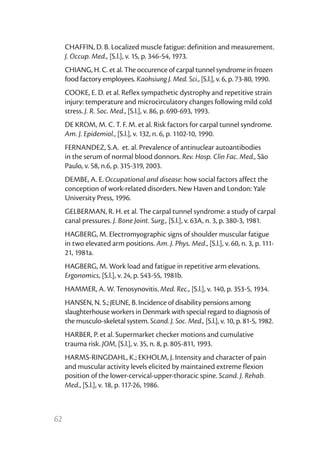 62
CHAFFIN, D. B. Localized muscle fatigue: definition and measurement.
J. Occup. Med., [S.l.], v. 15, p. 346-54, 1973.
CHIANG, H. C. et al. The occurence of carpal tunnel syndrome in frozen
food factory employees. Kaohsiung J. Med. Sci., [S.l.], v. 6, p. 73-80, 1990.
COOKE, E. D. et al. Reflex sympathetic dystrophy and repetitive strain
injury: temperature and microcirculatory changes following mild cold
stress. J. R. Soc. Med., [S.l.], v. 86, p. 690-693, 1993.
DE KROM, M. C. T. F. M. et al. Risk factors for carpal tunnel syndrome.
Am. J. Epidemiol., [S.l.], v. 132, n. 6, p. 1102-10, 1990.
FERNANDEZ, S.A. et. al. Prevalence of antinuclear autoantibodies
in the serum of normal blood donnors. Rev. Hosp. Clin Fac. Med., São
Paulo, v. 58, n.6, p. 315-319, 2003.
DEMBE, A. E. Occupational and disease: how social factors affect the
conception of work-related disorders. New Haven and London: Yale
University Press, 1996.
GELBERMAN, R. H. et al. The carpal tunnel syndrome: a study of carpal
canal pressures. J. Bone Joint. Surg., [S.l.], v. 63A, n. 3, p. 380-3, 1981.
HAGBERG, M. Electromyographic signs of shoulder muscular fatigue
in two elevated arm positions. Am. J. Phys. Med., [S.l.], v. 60, n. 3, p. 111-
21, 1981a.
HAGBERG, M. Work load and fatigue in repetitive arm elevations.
Ergonomics, [S.l.], v. 24, p. 543-55, 1981b.
HAMMER, A. W. Tenosynovitis. Med. Rec., [S.l.], v. 140, p. 353-5, 1934.
HANSEN, N. S.; JEUNE, B. Incidence of disability pensions among
slaughterhouse workers in Denmark with special regard to diagnosis of
the musculo-skeletal system. Scand. J. Soc. Med., [S.l.], v. 10, p. 81-5, 1982.
HARBER, P. et al. Supermarket checker motions and cumulative
trauma risk. JOM, [S.l.], v. 35, n. 8, p. 805-811, 1993.
HARMS-RINGDAHL, K.; EKHOLM, J. Intensity and character of pain
and muscular activity levels elicited by maintained extreme flexion
position of the lower-cervical-upper-thoracic spine. Scand. J. Rehab.
Med., [S.l.], v. 18, p. 117-26, 1986.
 