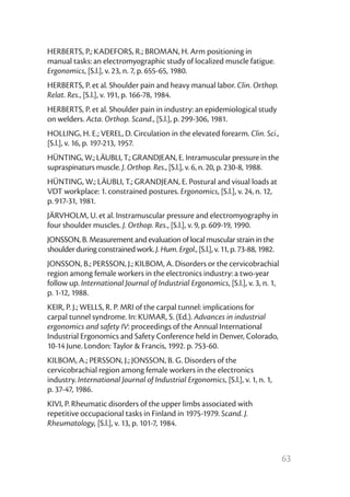 63
HERBERTS, P.; KADEFORS, R.; BROMAN, H. Arm positioning in
manual tasks: an electromyographic study of localized muscle fatigue.
Ergonomics, [S.l.], v. 23, n. 7, p. 655-65, 1980.
HERBERTS, P. et al. Shoulder pain and heavy manual labor. Clin. Orthop.
Relat. Res., [S.l.], v. 191, p. 166-78, 1984.
HERBERTS, P. et al. Shoulder pain in industry: an epidemiological study
on welders. Acta. Orthop. Scand., [S.l.], p. 299-306, 1981.
HOLLING, H. E.; VEREL, D. Circulation in the elevated forearm. Clin. Sci.,
[S.l.], v. 16, p. 197-213, 1957.
HÜNTING, W.; LÄUBLI, T.; GRANDJEAN, E. Intramuscular pressure in the
supraspinaturs muscle. J. Orthop. Res., [S.l.], v. 6, n. 20, p. 230-8, 1988.
HÜNTING, W.; LÄUBLI, T.; GRANDJEAN, E. Postural and visual loads at
VDT workplace: 1. constrained postures. Ergonomics, [S.l.], v. 24, n. 12,
p. 917-31, 1981.
JÄRVHOLM, U. et al. Instramuscular pressure and electromyography in
four shoulder muscles. J. Orthop. Res., [S.l.], v. 9, p. 609-19, 1990.
JONSSON, B. Measurement and evaluation of local muscular strain in the
shoulder during constrained work. J. Hum. Ergol., [S.l.], v. 11, p. 73-88, 1982.
JONSSON, B.; PERSSON, J.; KILBOM, A. Disorders or the cervicobrachial
region among female workers in the electronics industry: a two-year
follow up. International Journal of Industrial Ergonomics, [S.l.], v. 3, n. 1,
p. 1-12, 1988.
KEIR, P. J.; WELLS, R. P. MRI of the carpal tunnel: implications for
carpal tunnel syndrome. In: KUMAR, S. (Ed.). Advances in industrial
ergonomics and safety IV: proceedings of the Annual International
Industrial Ergonomics and Safety Conference held in Denver, Colorado,
10-14 June. London: Taylor & Francis, 1992. p. 753-60.
KILBOM, A.; PERSSON, J.; JONSSON, B. G. Disorders of the
cervicobrachial region among female workers in the electronics
industry. International Journal of Industrial Ergonomics, [S.l.], v. 1, n. 1,
p. 37-47, 1986.
KIVI, P. Rheumatic disorders of the upper limbs associated with
repetitive occupacional tasks in Finland in 1975-1979. Scand. J.
Rheumatology, [S.l.], v. 13, p. 101-7, 1984.
 