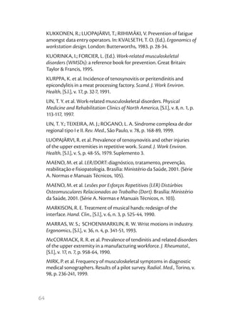 64
KUKKONEN, R.; LUOPAJÄRVI, T.; RIIHIMÄKI, V. Prevention of fatigue
amongst data entry operators. In: KVALSETH, T. O. (Ed.). Ergonomics of
workstation design. London: Butterworths, 1983. p. 28-34.
KUORINKA, I.; FORCIER, L. (Ed.). Work-related musculoskeletal
disorders (WMSDs): a reference book for prevention. Great Britain:
Taylor & Francis, 1995.
KURPPA, K. et al. Incidence of tenosynovitis or peritendinitis and
epicondylitis in a meat processing factory. Scand. J. Work Environ.
Health, [S.l.], v. 17, p. 32-7, 1991.
LIN, T. Y. et al. Work-related musculoskeletal disorders. Physical
Medicine and Rehabilitation Clinics of North America, [S.l.], v. 8, n. 1, p.
113-117, 1997.
LIN, T. Y.; TEIXEIRA, M. J.; ROGANO, L. A. Síndrome complexa de dor
regional tipo I e II. Rev. Med., São Paulo, v. 78, p. 168-89, 1999.
LUOPAJÄRVI, R. et al. Prevalence of tenosynovitis and other injuries
of the upper extremities in repetitive work. Scand. J. Work Environ.
Health, [S.l.], v. 5, p. 48-55, 1979. Suplemento 3.
MAENO, M. et al. LER/DORT: diagnóstico, tratamento, prevenção,
reabilitação e fisiopatologia. Brasília: Ministério da Saúde, 2001. (Série
A. Normas e Manuais Técnicos, 105).
MAENO, M. et al. Lesões por Esforços Repetitivos (LER) Distúrbios
Osteomusculares Relacionados ao Trabalho (Dort). Brasília: Ministério
da Saúde, 2001. (Série A. Normas e Manuais Técnicos, n. 103).
MARKISON, R. E. Treatment of musical hands: redesign of the
interface. Hand. Clin., [S.l.], v. 6, n. 3, p. 525-44, 1990.
MARRAS, W. S.; SCHOENMARKLIN, R. W. Wrist motions in industry.
Ergonomics, [S.l.], v. 36, n. 4, p. 341-51, 1993.
McCORMACK, R. R. et al. Prevalence of tendinitis and related disorders
of the upper extremity in a manufacturing workforce. J. Rheumatol.,
[S.l.], v. 17, n. 7, p. 958-64, 1990.
MIRK, P. et al. Frequency of musculoskeletal symptoms in diagnostic
medical sonographers. Results of a pilot survey. Radiol. Med., Torino, v.
98, p. 236-241, 1999.
 