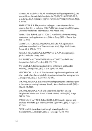 66
SETTIMI, M. M.; SILVESTRE, M. P. Lesões por esforços repetitivos (LER):
um problema da sociedade brasileira. In: CODO, W.; ALMEIDA, M. C.
C. G. (Org.). L.E.R. lesões por esforços repetitivos. Petrópolis: Vozes, 1995.
p. 321-55.
SILVERSTEIN, B. A. The prevalence of upper extremity cumulative
trauma disorders in industry. 1985. Ph.D thesis, University of Michigan,
University Microfilms International, Ann Arbor, 1985.
SILVERSTEIN, B.; FINE, L.; STETSON, D. Hand-wrist disorders among
investment casting plant workers. J. Hand. Surg., [S.l.], v. 12A, n. 5, p.
838-44, 1987.
SMITH, E. M.; SONSTEGARD, D.; ANDERSON, W. Carpal tunnel
syndrome: contribution of flexor tendons. Arch. Phys. Med. Rehab.,
[S.l.], v. 58, p. 379-85, 1977.
TEIXEIRA, M. J.; CORREA, C. F.; PIMENTA, C. A. M. Dor: conceitos
gerais. São Paulo: Limay, 1994.
THE AMERICAN COLLEGE OF RHEUMATOLOGY. Arthritis and
rheumatism, [S.l.], v. 33, n. 2, p. 160-172, 1990.
TICHAUER, E. R. Some aspects of stress on forearm and hand in
industry. J. Occup. Med., [S.l.], v. 8, n. 2, p. 63-71, 1966.
VANDERPOOL, H. E. et. al. Prevalence of carpal tunnel syndrome and
other work-related musculoskeletal problems in cardiac sonographers.
J. Occup. Med., [S.l.], v. 35, p. 604-610, 1993.
VIIKARI-JUNTURA, E. et al. Prevalence of epicondylitis and elbow pain
in the meat-processing industry. Scand. J. Work Environ. Health, [S.l.], v.
17, p. 38-45, 1991.
VIIKARI-JUNTURA, E. Neck and upper limb disorders among
slaughterhouse workers. Scand. J. Work Environ. Health, [S.l.], v. 9, p.
283-90, 1983.
WIKER, S. F.; CHAFFIN, D. B.; LANGOLF, G. D. Shoulder posture and
localized muscle fatigue and discomfort. Ergonomics, [S.l.], v. 32, p. 211-
37, 1989.
ZIPP, P. et al. Keyboard design through physiological strain
measurements. Appl. Ergon., [S.l.], v. 14, n. 2, p. 117-22, 1983.
 
