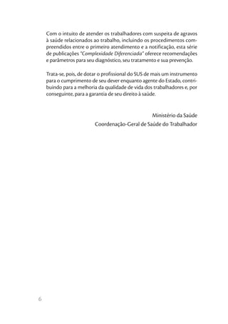 6
Com o intuito de atender os trabalhadores com suspeita de agravos
à saúde relacionados ao trabalho, incluindo os procedimentos com-
preendidos entre o primeiro atendimento e a notificação, esta série
de publicações “Complexidade Diferenciada” oferece recomendações
e parâmetros para seu diagnóstico, seu tratamento e sua prevenção.
Trata-se, pois, de dotar o profissional do SUS de mais um instrumento
para o cumprimento de seu dever enquanto agente do Estado, contri-
buindo para a melhoria da qualidade de vida dos trabalhadores e, por
conseguinte, para a garantia de seu direito à saúde.
Ministério da Saúde
Coordenação-Geral de Saúde do Trabalhador
 