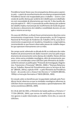 Previdência Social. Neste caso, há consequências diretas para o pacien-
te, pois – a partir do reconhecimento de uma doença ocupacional pela
Previdência Social e da incapacidade para o trabalho – ocorre a con-
cessão de auxílio-doença por acidente de trabalho para os trabalhado-
res com necessidade de afastamentos por mais de 15 dias (auxílio-do-
ença de espécie 91 – B91). A concessão de auxílio-doença por acidente
de trabalho implica manutenção do recolhimento do fundo de garan-
tia durante o afastamento do trabalho e estabilidade durante um ano
após o retorno ao serviço.

Os casos de LER/Dort, no Brasil, foram primeiramente descritos como
tenossinovites ocupacionais. Foram apresentados, no XII Congresso
Nacional de Prevenção de Acidentes do Trabalho (1973), casos de te-
nossinovites ocupacionais em lavadeiras, limpadoras e engomadeiras,
recomendando-se que fossem observadas pausas de trabalho daque-
les que operavam intensamente com as mãos.

No campo social, sobretudo na década de 80, os sindicatos dos traba-
lhadores de processamento de dados travaram uma luta pelo enqua-
dramento da tenossinovite como doença do trabalho. Nestes últimos
anos, várias outras entidades nosológicas, além da tenossinovite, pas-
saram a ser consideradas como LER/Dort pelo Ministério da Saúde –
conforme atestam as publicações “Protocolo de Investigação, Diagnós-
tico, Tratamento e Prevenção” (BRASIL, 2000) e “Doenças Relaciona-
das ao Trabalho: Manual de Procedimentos para os Serviços de Saú-
de” (BRASIL, 2001a), capítulo XVIII – e pelo Ministério da Previdência
Social – de acordo com o Anexo II do Decreto n.º 3.048/99 (BRASIL,
1999a) e a Instrução Normativa nº 98/03 (BRASIL, 2003).

Em estudo sobre os benefícios por incapacidade realizado pela Previ-
dência Social, observou-se que as entidades nosológicas referentes às
LER/Dort foram estatisticamente associadas a aproximadamente 200
ramos econômicos (BRASIL, 2009).

Em 28 de abril de 2004, o Ministério da Saúde publicou a Portaria n.º
777/04 (BRASIL, 2004), que tornou de notificação compulsória vá-
rios agravos à saúde relacionados ao trabalho. Entre eles, os casos de
LER/Dort.



                                                                          9
 