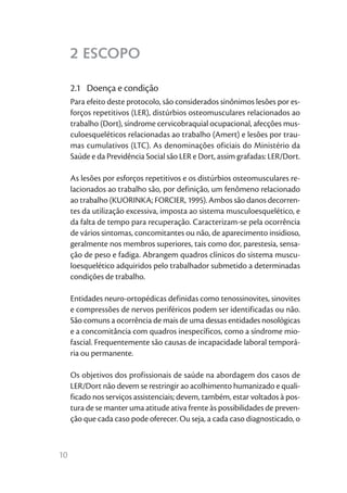 2 ESCOPO

     2.1	 Doença e condição
     Para efeito deste protocolo, são considerados sinônimos lesões por es-
     forços repetitivos (LER), distúrbios osteomusculares relacionados ao
     trabalho (Dort), síndrome cervicobraquial ocupacional, afecções mus-
     culoesqueléticos relacionadas ao trabalho (Amert) e lesões por trau-
     mas cumulativos (LTC). As denominações oficiais do Ministério da
     Saúde e da Previdência Social são LER e Dort, assim grafadas: LER/Dort.

     As lesões por esforços repetitivos e os distúrbios osteomusculares re-
     lacionados ao trabalho são, por definição, um fenômeno relacionado
     ao trabalho (KUORINKA; FORCIER, 1995). Ambos são danos decorren-
     tes da utilização excessiva, imposta ao sistema musculoesquelético, e
     da falta de tempo para recuperação. Caracterizam-se pela ocorrência
     de vários sintomas, concomitantes ou não, de aparecimento insidioso,
     geralmente nos membros superiores, tais como dor, parestesia, sensa-
     ção de peso e fadiga. Abrangem quadros clínicos do sistema muscu-
     loesquelético adquiridos pelo trabalhador submetido a determinadas
     condições de trabalho.

     Entidades neuro-ortopédicas definidas como tenossinovites, sinovites
     e compressões de nervos periféricos podem ser identificadas ou não.
     São comuns a ocorrência de mais de uma dessas entidades nosológicas
     e a concomitância com quadros inespecíficos, como a síndrome mio-
     fascial. Frequentemente são causas de incapacidade laboral temporá-
     ria ou permanente.

     Os objetivos dos profissionais de saúde na abordagem dos casos de
     LER/Dort não devem se restringir ao acolhimento humanizado e quali-
     ficado nos serviços assistenciais; devem, também, estar voltados à pos-
     tura de se manter uma atitude ativa frente às possibilidades de preven-
     ção que cada caso pode oferecer. Ou seja, a cada caso diagnosticado, o



10
 
