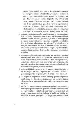 •	 posturas que modificam a geometria musculoesquelética e
               podem gerar estresse sobre tendões, músculos e outros teci-
               dos e/ou reduzir a tolerância dos tecidos. Ex.: desvio do tra-
               jeto de um tendão por contato do punho (TICHAUER, 1966;
               ARMSTRONG; CHAFFIN, 1978; KEIR; WELLS, 1992); diminui-
               ção da perfusão tecidual quando o membro superior direi-
               to está acima da altura do coração (HOLLING; VEREL, 1957);
               efeito dos movimentos de flexão e extensão e dos movimen-
               tos de pronação e supinação do cotovelo (TICHAUER, 1996);
     g)	   A carga mecânica musculoesquelética: a carga musculoesque-
           lética pode ser entendida como a carga mecânica exercida so-
           bre seus tecidos e inclui: (1) a tensão (ex.: tensão do bíceps); (2)
           a pressão (ex.: pressão sobre o canal do carpo); (3) a fricção (ex.:
           fricção de um tendão sobre a sua bainha); (4) a irritação (ex.: ir-
           ritação de um nervo). Entre os fatores que influenciam a carga
           musculoesquelética, encontramos: a força, a repetitividade, a
           duração da carga, o tipo de preensão, a postura e o método de
           trabalho;
     h)	   A carga estática: está presente quando um membro é mantido
           numa posição que vai contra a gravidade. Nesses casos, a ativi-
           dade muscular não pode se reverter a zero (esforço estático).
           Alguns aspectos servem para caracterizar a presença de postu-
           ras estáticas: a fixação postural observada, as tensões ligadas ao
           trabalho, sua organização e seu conteúdo;
     i)	   A invariabilidade da tarefa: implica monotonia fisiológica e/
           ou psicológica. Assim, a carga mecânica fica restrita a um ou a
           poucos segmentos corpóreos, amplificando o risco potencial;
     j)	   As exigências cognitivas: podem ter um papel no surgimento
           das lesões e dos distúrbios, seja causando um aumento da ten-
           são muscular, seja causando uma reação mais generalizada de
           estresse;
     k)	   Os fatores organizacionais e psicossociais ligados ao trabalho:
           são as percepções subjetivas que o trabalhador tem dos fatores
           de organização do trabalho. Ex.: considerações relativas à car-
           reira, à carga, ao ritmo de trabalho e ao ambiente social e téc-
           nico do trabalho. A “percepção“ psicológica que o indivíduo tem



18
 