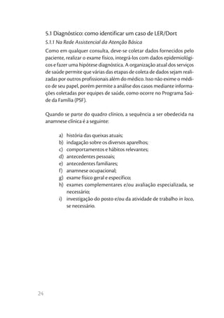 5.1 Diagnóstico: como identificar um caso de LER/Dort
     5.1.1 Na Rede Assistencial da Atenção Básica
     Como em qualquer consulta, deve-se coletar dados fornecidos pelo
     paciente, realizar o exame físico, integrá-los com dados epidemiológi-
     cos e fazer uma hipótese diagnóstica. A organização atual dos serviços
     de saúde permite que várias das etapas de coleta de dados sejam reali-
     zadas por outros profissionais além do médico. Isso não exime o médi-
     co de seu papel, porém permite a análise dos casos mediante informa-
     ções coletadas por equipes de saúde, como ocorre no Programa Saú-
     de da Família (PSF).

     Quando se parte do quadro clínico, a sequência a ser obedecida na
     anamnese clínica é a seguinte:

           a)	 história das queixas atuais;
           b)	 indagação sobre os diversos aparelhos;
           c)	 comportamentos e hábitos relevantes;
           d)	 antecedentes pessoais;
           e)	 antecedentes familiares;
           f)	 anamnese ocupacional;
           g)	 exame físico geral e específico;
           h)	 exames complementares e/ou avaliação especializada, se
               necessário;
           i)	 investigação do posto e/ou da atividade de trabalho in loco,
               se necessário.




24
 
