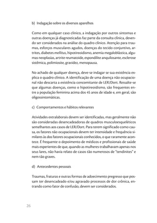 b)  Indagação sobre os diversos aparelhos

     Como em qualquer caso clínico, a indagação por outros sintomas e
     outras doenças já diagnosticadas faz parte da consulta clínica, deven-
     do ser considerados na análise do quadro clínico. Atenção para trau-
     mas, esforços musculares agudos, doenças do tecido conjuntivo, ar-
     trites, diabetes mellitus, hipotireoidismo, anemia megaloblástica, algu-
     mas neoplasias, artrite reumatoide, espondilite anquilosante, esclerose
     sistêmica, polimiosite, gravidez, menopausa.

     No achado de qualquer doença, deve-se indagar se sua existência ex-
     plica o quadro clínico. A identificação de uma doença não ocupacio-
     nal não descarta a existência concomitante de LER/Dort. Ressalte-se
     que algumas doenças, como o hipotireoidismo, são frequentes en-
     tre a população feminina acima dos 45 anos de idade e, em geral, são
     oligossintomáticas.

     c)  Comportamentos e hábitos relevantes

     Atividades extralaborais devem ser identificadas, mas geralmente não
     são consideradas desencadeadoras de quadros musculoesqueléticos
     semelhantes aos casos de LER/Dort. Para terem significado como cau-
     sa, os fatores não ocupacionais devem ter intensidade e frequência si-
     milares às dos fatores ocupacionais conhecidos, o que raramente acon-
     tece. É frequente o depoimento de médicos e profissionais de saúde
     mais experientes de que, quando as mulheres trabalhavam apenas nos
     seus lares, não havia relato de casos tão numerosos de “tendinites” e
     nem tão graves.

     d)  Antecedentes pessoais

     Traumas, fraturas e outras formas de adoecimento pregresso que pos-
     sam ter desencadeado e/ou agravado processos de dor crônica, en-
     trando como fator de confusão, devem ser considerados.



26
 