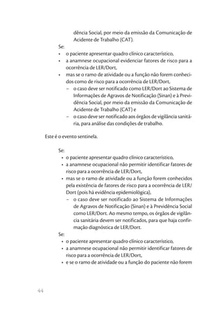 dência Social, por meio da emissão da Comunicação de
                   Acidente de Trabalho (CAT).
           Se:
           •	 o paciente apresentar quadro clínico característico,
           •	 a anamnese ocupacional evidenciar fatores de risco para a
               ocorrência de LER/Dort,
           •	 mas se o ramo de atividade ou a função não forem conheci-
               dos como de risco para a ocorrência de LER/Dort,
               −	 o caso deve ser notificado como LER/Dort ao Sistema de
                  Informações de Agravos de Notificação (Sinan) e à Previ-
                  dência Social, por meio da emissão da Comunicação de
                  Acidente de Trabalho (CAT) e
               −	 o caso deve ser notificado aos órgãos de vigilância sanitá-
                  ria, para análise das condições de trabalho.

     Este é o evento sentinela.

           Se:
            •	 o paciente apresentar quadro clínico característico,
            •	 a anamnese ocupacional não permitir identificar fatores de
               risco para a ocorrência de LER/Dort,
            •	 mas se o ramo de atividade ou a função forem conhecidos
               pela existência de fatores de risco para a ocorrência de LER/
               Dort (pois há evidência epidemiológica),
               −	 o caso deve ser notificado ao Sistema de Informações
                   de Agravos de Notificação (Sinan) e à Previdência Social
                   como LER/Dort. Ao mesmo tempo, os órgãos de vigilân-
                   cia sanitária devem ser notificados, para que haja confir-
                   mação diagnóstica de LER/Dort.
           Se:
            •	 o paciente apresentar quadro clínico característico,
            •	 a anamnese ocupacional não permitir identificar fatores de
               risco para a ocorrência de LER/Dort,
            •	 e se o ramo de atividade ou a função do paciente não forem




44
 